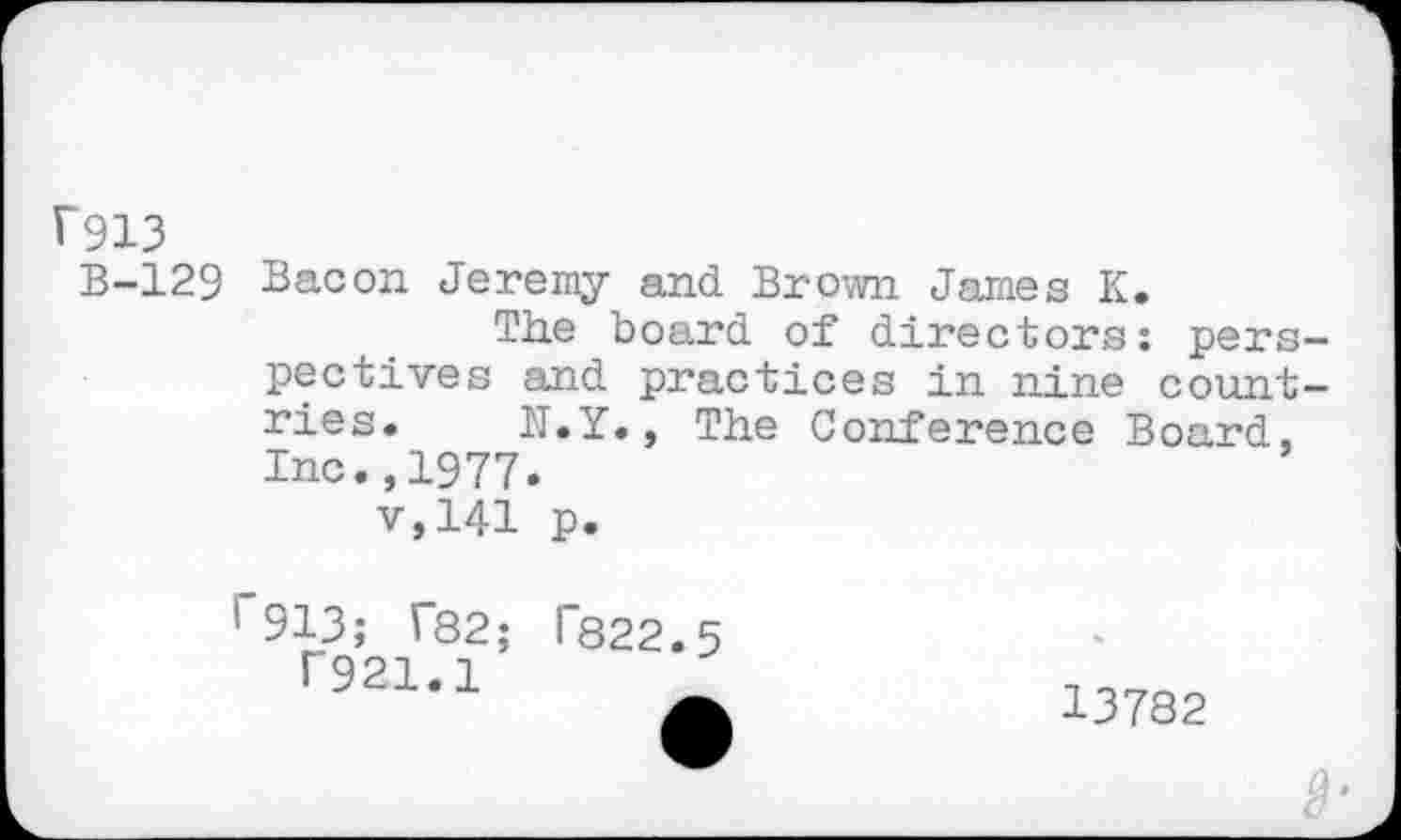 ﻿F913
B-129 Bacon Jeremy and Brown James K.
The boa.rd of directors: perspectives and practices in nine countries. N.Y., The Conference Board, Inc.,1977.
v,141 p.
1 913; T82; T822.5
T921.1	9
13782